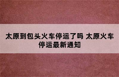 太原到包头火车停运了吗 太原火车停运最新通知